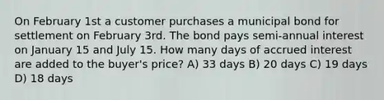 On February 1st a customer purchases a municipal bond for settlement on February 3rd. The bond pays semi-annual interest on January 15 and July 15. How many days of accrued interest are added to the buyer's price? A) 33 days B) 20 days C) 19 days D) 18 days