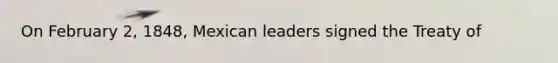 On February 2, 1848, Mexican leaders signed the Treaty of