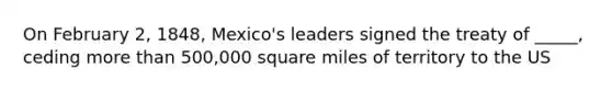 On February 2, 1848, Mexico's leaders signed the treaty of _____, ceding more than 500,000 square miles of territory to the US