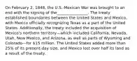 On February 2, 1848, the U.S.-Mexican War was brought to an end with the signing of the________________. The treaty established boundaries between the United States and Mexico, with Mexico officially recognizing Texas as a part of the United States. Additionally, the treaty included the acquisition of Mexico's northern territory—which included California, Nevada, Utah, New Mexico, and Arizona, as well as parts of Wyoming and Colorado—for 15 million. The United States added more than 25% of its present-day size, and Mexico lost over half its land as a result of the treaty.