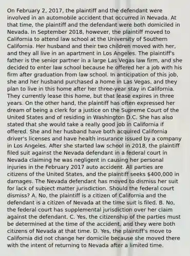 On February 2, 2017, the plaintiff and the defendant were involved in an automobile accident that occurred in Nevada. At that time, the plaintiff and the defendant were both domiciled in Nevada. In September 2018, however, the plaintiff moved to California to attend law school at the University of Southern California. Her husband and their two children moved with her, and they all live in an apartment in Los Angeles. The plaintiff's father is the senior partner in a large Las Vegas law firm, and she decided to enter law school because he offered her a job with his firm after graduation from law school. In anticipation of this job, she and her husband purchased a home in Las Vegas, and they plan to live in this home after her three-year stay in California. They currently lease this home, but that lease expires in three years. On the other hand, the plaintiff has often expressed her dream of being a clerk for a justice on the Supreme Court of the United States and of residing in Washington D.C. She has also stated that she would take a really good job in California if offered. She and her husband have both acquired California driver's licenses and have health insurance issued by a company in Los Angeles. After she started law school in 2018, the plaintiff filed suit against the Nevada defendant in a federal court in Nevada claiming he was negligent in causing her personal injuries in the February 2017 auto accident. All parties are citizens of the United States, and the plaintiff seeks 400,000 in damages. The Nevada defendant has moved to dismiss her suit for lack of subject matter jurisdiction. Should the federal court dismiss? A. No, the plaintiff is a citizen of California and the defendant is a citizen of Nevada at the time suit is filed. B. No, the federal court has supplemental jurisdiction over her claim against the defendant. C. Yes, the citizenship of the parties must be determined at the time of the accident, and they were both citizens of Nevada at that time. D. Yes, the plaintiff's move to California did not change her domicile because she moved there with the intent of returning to Nevada after a limited time.