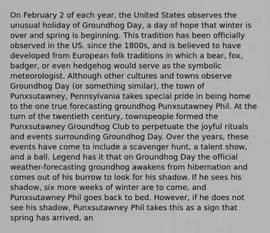 On February 2 of each year, the United States observes the unusual holiday of Groundhog Day, a day of hope that winter is over and spring is beginning. This tradition has been officially observed in the US. since the 1800s, and is believed to have developed from European folk traditions in which a bear, fox, badger, or even hedgehog would serve as the symbolic meteorologist. Although other cultures and towns observe Groundhog Day (or something similar), the town of Punxsutawney, Pennsylvania takes special pride in being home to the one true forecasting groundhog Punxsutawney Phil. At the turn of the twentieth century, townspeople formed the Punxsutawney Groundhog Club to perpetuate the joyful rituals and events surrounding Groundhog Day. Over the years, these events have come to include a scavenger hunt, a talent show, and a ball. Legend has it that on Groundhog Day the official weather-forecasting groundhog awakens from hibernation and comes out of his burrow to look for his shadow. If he sees his shadow, six more weeks of winter are to come, and Punxsutawney Phil goes back to bed. However, if he does not see his shadow, Punxsutawney Phil takes this as a sign that spring has arrived, an