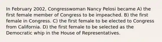 In February 2002, Congresswoman Nancy Pelosi became A) the first female member of Congress to be impeached. B) the first female in Congress. C) the first female to be elected to Congress from California. D) the first female to be selected as the Democratic whip in the House of Representatives.