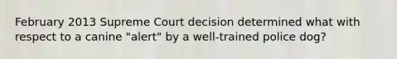 February 2013 Supreme Court decision determined what with respect to a canine "alert" by a well-trained police dog?