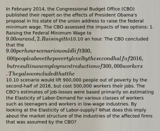 In February 2014, the Congressional Budget Office (CBO) published their report on the effects of President Obama's proposal in his state of the union address to raise the federal minimum wage. The CBO assessed the impacts of two options: 1. Raising the Federal Minimum Wage to 9.00 our and, 2. Raising it to10.10 an hour. The CBO concluded that the 9.00 per hour scenario would lift 300,000 people above the poverty level by the second half of 2016, but result in an employment reduction of 300,000 workers. They also concluded that the10.10 scenario would lift 900,000 people out of poverty by the second-half of 2016, but cost 500,000 workers their jobs. The CBO's estimates of job-losses were based primarily on estimating the Elasticity of Labor-Demand for various classes of workers such as teenagers and workers in low-wage industries. By looking at the Elasticity of Labor-supply? What does this imply about the market structure of the industries of the affected firms that was assumed by the CBO?