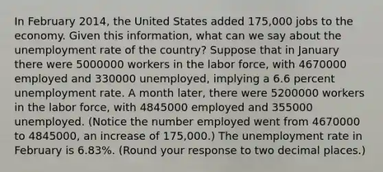 In February​ 2014, the United States added​ 175,000 jobs to the economy. Given this​ information, what can we say about the unemployment rate of the​ country? Suppose that in January there were 5000000 workers in the labor​ force, with 4670000 employed and 330000 ​unemployed, implying a 6.6 percent unemployment rate. A month​ later, there were 5200000 workers in the labor​ force, with 4845000 employed and 355000 unemployed.​ (Notice the number employed went from 4670000 to 4845000​, an increase of​ 175,000.) The unemployment rate in February is 6.83​%. ​(Round your response to two decimal places​.)