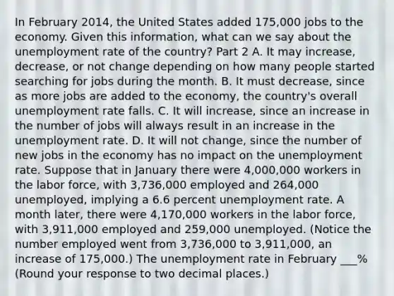 In February​ 2014, the United States added​ 175,000 jobs to the economy. Given this​ information, what can we say about the unemployment rate of the​ country? Part 2 A. It may​ increase, decrease, or not change depending on how many people started searching for jobs during the month. B. It must​ decrease, since as more jobs are added to the​ economy, the​ country's overall unemployment rate falls. C. It will​ increase, since an increase in the number of jobs will always result in an increase in the unemployment rate. D. It will not​ change, since the number of new jobs in the economy has no impact on the unemployment rate. Suppose that in January there were 4,000,000 workers in the labor​ force, with 3,736,000 employed and 264,000 ​unemployed, implying a 6.6 percent unemployment rate. A month​ later, there were 4,170,000 workers in the labor​ force, with 3,911,000 employed and 259,000 unemployed.​ (Notice the number employed went from 3,736,000 to ​3,911,000, an increase of​ 175,000.) The unemployment rate in February ___% ​(Round your response to two decimal places​.)