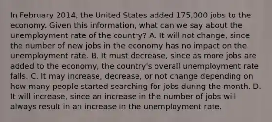 In February​ 2014, the United States added​ 175,000 jobs to the economy. Given this​ information, what can we say about the unemployment rate of the​ country? A. It will not​ change, since the number of new jobs in the economy has no impact on the unemployment rate. B. It must​ decrease, since as more jobs are added to the​ economy, the​ country's overall unemployment rate falls. C. It may​ increase, decrease, or not change depending on how many people started searching for jobs during the month. D. It will​ increase, since an increase in the number of jobs will always result in an increase in the unemployment rate.