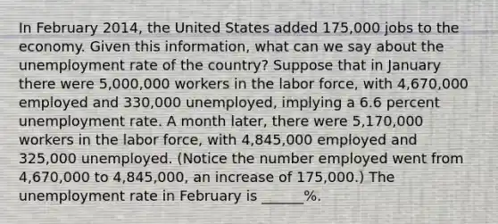 In February​ 2014, the United States added​ 175,000 jobs to the economy. Given this​ information, what can we say about the unemployment rate of the​ country? Suppose that in January there were 5,000,000 workers in the labor​ force, with 4,670,000 employed and 330,000 ​unemployed, implying a 6.6 percent unemployment rate. A month​ later, there were 5,170,000 workers in the labor​ force, with 4,845,000 employed and 325,000 unemployed.​ (Notice the number employed went from 4,670,000 to 4,845,000​, an increase of​ 175,000.) The unemployment rate in February is ______%.