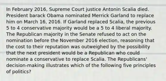 In February 2016, Supreme Court justice Antonin Scalia died. President barack Obama nominated Merrick Garland to replace him on March 16, 2016. If Garland replaced Scalia, the previous 5 to 4 conservative majority would be a 5 to 4 liberal majority. The Republican majority in the Senate refused to act on the nomination before the November 2016 election, reasoning that the cost to their reputation was outweighed by the possibility that the next president would be a Republican who could nominate a conservative to replace Scalia. The Republicans' decision-making illustrates which of the following five principles of politics?