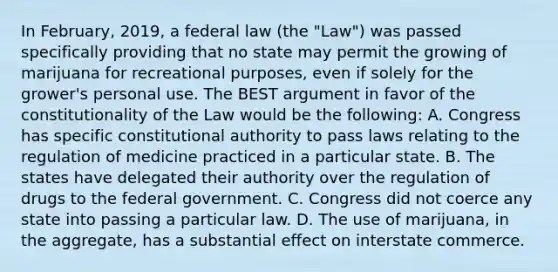 In February, 2019, a federal law (the "Law") was passed specifically providing that no state may permit the growing of marijuana for recreational purposes, even if solely for the grower's personal use. The BEST argument in favor of the constitutionality of the Law would be the following: A. Congress has specific constitutional authority to pass laws relating to the regulation of medicine practiced in a particular state. B. The states have delegated their authority over the regulation of drugs to the federal government. C. Congress did not coerce any state into passing a particular law. D. The use of marijuana, in the aggregate, has a substantial effect on interstate commerce.