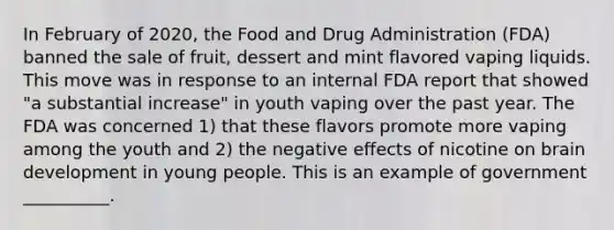 In February of 2020, the Food and Drug Administration (FDA) banned the sale of fruit, dessert and mint flavored vaping liquids. This move was in response to an internal FDA report that showed "a substantial increase" in youth vaping over the past year. The FDA was concerned 1) that these flavors promote more vaping among the youth and 2) the negative effects of nicotine on brain development in young people. This is an example of government __________.