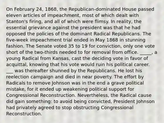 On February 24, 1868, the Republican-dominated House passed eleven articles of impeachment, most of which dealt with Stanton's firing, and all of which were flimsy. In reality, the essential grievance against the president was that he had opposed the policies of the dominant Radical Republicans. The five-week impeachment trial ended in May 1868 in stunning fashion. The Senate voted 35 to 19 for conviction, only one vote short of the two-thirds needed to for removal from office. _____, a young Radical from Kansas, cast the deciding vote in favor of acquittal, knowing that his vote would ruin his political career. ___ was thereafter shunned by the Republicans. He lost his reelection campaign and died in near poverty. The effort by Radicals to remove Johnson was in the end a grave political mistake, for it ended up weakening political support for Congressional Reconstruction. Nevertheless, the Radical cause did gain something: to avoid being convicted, President Johnson had privately agreed to stop obstructing Congressional Reconstruction.