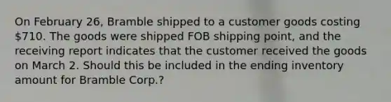 On February 26, Bramble shipped to a customer goods costing 710. The goods were shipped FOB shipping point, and the receiving report indicates that the customer received the goods on March 2. Should this be included in the ending inventory amount for Bramble Corp.?