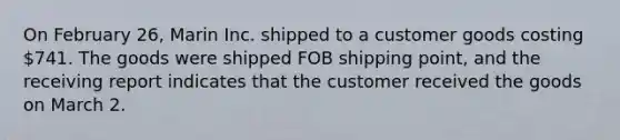 On February 26, Marin Inc. shipped to a customer goods costing 741. The goods were shipped FOB shipping point, and the receiving report indicates that the customer received the goods on March 2.