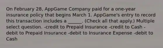 On February 28, AppGame Company paid for a one-year insurance policy that begins March 1. AppGame's entry to record this transaction includes a ______. (Check all that apply.) Multiple select question. -credit to Prepaid Insurance -credit to Cash -debit to Prepaid Insurance -debit to Insurance Expense -debit to Cash