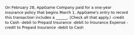 On February 28, AppGame Company paid for a one-year insurance policy that begins March 1. AppGame's entry to record this transaction includes a ______. (Check all that apply.) -credit to Cash -debit to Prepaid Insurance -debit to Insurance Expense -credit to Prepaid Insurance -debit to Cash