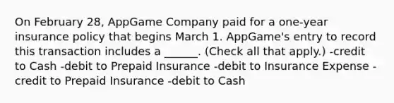 On February 28, AppGame Company paid for a one-year insurance policy that begins March 1. AppGame's entry to record this transaction includes a ______. (Check all that apply.) -credit to Cash -debit to Prepaid Insurance -debit to Insurance Expense -credit to Prepaid Insurance -debit to Cash