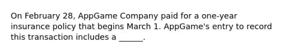 On February 28, AppGame Company paid for a one-year insurance policy that begins March 1. AppGame's entry to record this transaction includes a ______.