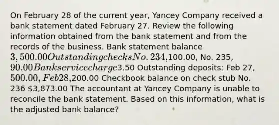 On February 28 of the current year, Yancey Company received a bank statement dated February 27. Review the following information obtained from the bank statement and from the records of the business. Bank statement balance 3,500.00 Outstanding checks No. 234,100.00, No. 235, 90.00 Bank service charge3.50 Outstanding deposits: Feb 27, 500.00, Feb 28,200.00 Checkbook balance on check stub No. 236 3,873.00 The accountant at Yancey Company is unable to reconcile the bank statement. Based on this information, what is the adjusted bank balance?