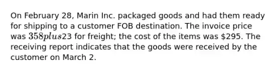 On February 28, Marin Inc. packaged goods and had them ready for shipping to a customer FOB destination. The invoice price was 358 plus23 for freight; the cost of the items was 295. The receiving report indicates that the goods were received by the customer on March 2.