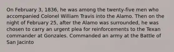 On February 3, 1836, he was among the twenty-five men who accompanied Colonel William Travis into the Alamo. Then on the night of February 25, after the Alamo was surrounded, he was chosen to carry an urgent plea for reinforcements to the Texan commander at Gonzales. Commanded an army at the Battle of San Jacinto