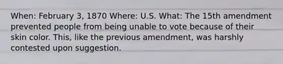 When: February 3, 1870 Where: U.S. What: The 15th amendment prevented people from being unable to vote because of their skin color. This, like the previous amendment, was harshly contested upon suggestion.