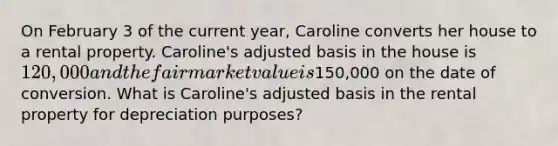 On February 3 of the current year, Caroline converts her house to a rental property. Caroline's adjusted basis in the house is 120,000 and the fair market value is150,000 on the date of conversion. What is Caroline's adjusted basis in the rental property for depreciation purposes?