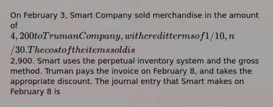 On February 3, Smart Company sold merchandise in the amount of 4,200 to Truman Company, with credit terms of 1/10, n/30. The cost of the items sold is2,900. Smart uses the perpetual inventory system and the gross method. Truman pays the invoice on February 8, and takes the appropriate discount. The journal entry that Smart makes on February 8 is