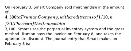 On February 3, Smart Company sold merchandise in the amount of 4,500 to Truman Company, with credit terms of 1/10, n/30. The cost of the items sold is3,100. Smart uses the perpetual inventory system and the gross method. Truman pays the invoice on February 8, and takes the appropriate discount. The journal entry that Smart makes on February 8 is: