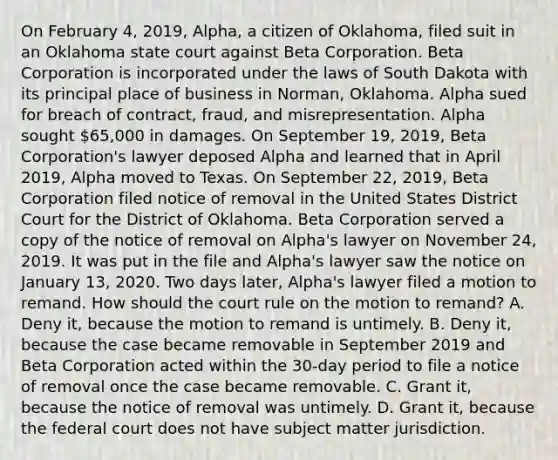 On February 4, 2019, Alpha, a citizen of Oklahoma, filed suit in an Oklahoma state court against Beta Corporation. Beta Corporation is incorporated under the laws of South Dakota with its principal place of business in Norman, Oklahoma. Alpha sued for breach of contract, fraud, and misrepresentation. Alpha sought 65,000 in damages. On September 19, 2019, Beta Corporation's lawyer deposed Alpha and learned that in April 2019, Alpha moved to Texas. On September 22, 2019, Beta Corporation filed notice of removal in the United States District Court for the District of Oklahoma. Beta Corporation served a copy of the notice of removal on Alpha's lawyer on November 24, 2019. It was put in the file and Alpha's lawyer saw the notice on January 13, 2020. Two days later, Alpha's lawyer filed a motion to remand. How should the court rule on the motion to remand? A. Deny it, because the motion to remand is untimely. B. Deny it, because the case became removable in September 2019 and Beta Corporation acted within the 30-day period to file a notice of removal once the case became removable. C. Grant it, because the notice of removal was untimely. D. Grant it, because the federal court does not have subject matter jurisdiction.