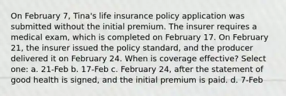 On February 7, Tina's life insurance policy application was submitted without the initial premium. The insurer requires a medical exam, which is completed on February 17. On February 21, the insurer issued the policy standard, and the producer delivered it on February 24. When is coverage effective? Select one: a. 21-Feb b. 17-Feb c. February 24, after the statement of good health is signed, and the initial premium is paid. d. 7-Feb