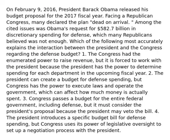 On February 9, 2016, President Barack Obama released his budget proposal for the 2017 fiscal year. Facing a Republican Congress, many declared the plan "dead on arrival. " Among the cited issues was Obama's request for 582.7 billion in discretionary spending for defense, which many Republicans believed was not enough. Which of the following most accurately explains the interaction between the president and the Congress regarding the defense budget? 1. The Congress had the enumerated power to raise revenue, but it is forced to work with the president because the president has the power to determine spending for each department in the upcoming fiscal year. 2. The president can create a budget for defense spending, but Congress has the power to execute laws and operate the government, which can affect how much money is actually spent. 3. Congress passes a budget for the entire federal government, including defense, but it must consider the president's proposal because the president may veto the bill. 4. The president introduces a specific budget bill for defense spending, but Congress uses its power of legislative oversight to set up a negotiation process with the president.