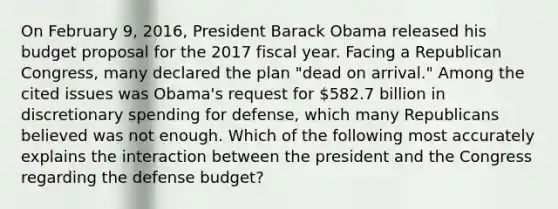 On February 9, 2016, President <a href='https://www.questionai.com/knowledge/kamqSq6fMf-barack-obama' class='anchor-knowledge'>barack obama</a> released his budget proposal for the 2017 fiscal year. Facing a Republican Congress, many declared the plan "dead on arrival." Among the cited issues was Obama's request for 582.7 billion in discretionary spending for defense, which many Republicans believed was not enough. Which of the following most accurately explains the interaction between the president and the Congress regarding the defense budget?