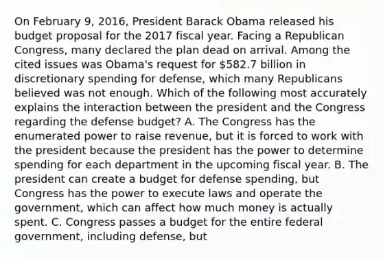 On February 9, 2016, President Barack Obama released his budget proposal for the 2017 fiscal year. Facing a Republican Congress, many declared the plan dead on arrival. Among the cited issues was Obama's request for 582.7 billion in discretionary spending for defense, which many Republicans believed was not enough. Which of the following most accurately explains the interaction between the president and the Congress regarding the defense budget? A. The Congress has the enumerated power to raise revenue, but it is forced to work with the president because the president has the power to determine spending for each department in the upcoming fiscal year. B. The president can create a budget for defense spending, but Congress has the power to execute laws and operate the government, which can affect how much money is actually spent. C. Congress passes a budget for the entire federal government, including defense, but