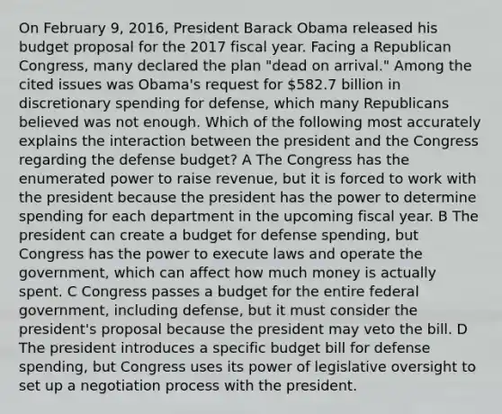 On February 9, 2016, President Barack Obama released his budget proposal for the 2017 fiscal year. Facing a Republican Congress, many declared the plan "dead on arrival." Among the cited issues was Obama's request for 582.7 billion in discretionary spending for defense, which many Republicans believed was not enough. Which of the following most accurately explains the interaction between the president and the Congress regarding the defense budget? A The Congress has the enumerated power to raise revenue, but it is forced to work with the president because the president has the power to determine spending for each department in the upcoming fiscal year. B The president can create a budget for defense spending, but Congress has the power to execute laws and operate the government, which can affect how much money is actually spent. C Congress passes a budget for the entire federal government, including defense, but it must consider the president's proposal because the president may veto the bill. D The president introduces a specific budget bill for defense spending, but Congress uses its power of legislative oversight to set up a negotiation process with the president.