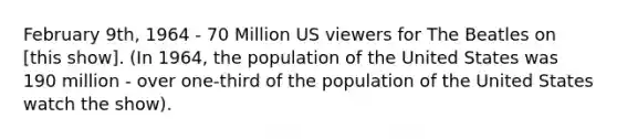 February 9th, 1964 - 70 Million US viewers for The Beatles on [this show]. (In 1964, the population of the United States was 190 million - over one-third of the population of the United States watch the show).