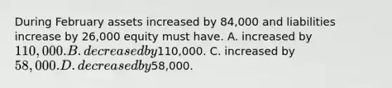 During February assets increased by 84,000 and liabilities increase by 26,000 equity must have. A. increased by 110,000. B. decreased by110,000. C. increased by 58,000. D. decreased by58,000.