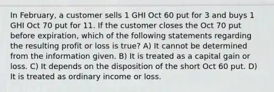 In February, a customer sells 1 GHI Oct 60 put for 3 and buys 1 GHI Oct 70 put for 11. If the customer closes the Oct 70 put before expiration, which of the following statements regarding the resulting profit or loss is true? A) It cannot be determined from the information given. B) It is treated as a capital gain or loss. C) It depends on the disposition of the short Oct 60 put. D) It is treated as ordinary income or loss.