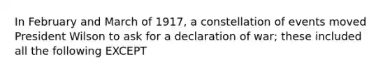 In February and March of 1917, a constellation of events moved President Wilson to ask for a declaration of war; these included all the following EXCEPT