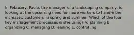 In February, Paula, the manager of a landscaping company, is looking at the upcoming need for more workers to handle the increased customers in spring and summer. Which of the four key management processes is she using? A. planning B. organizing C. managing D. leading E. controlling