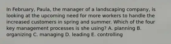 In February, Paula, the manager of a landscaping company, is looking at the upcoming need for more workers to handle the increased customers in spring and summer. Which of the four key management processes is she using? A. planning B. organizing C. managing D. leading E. controlling