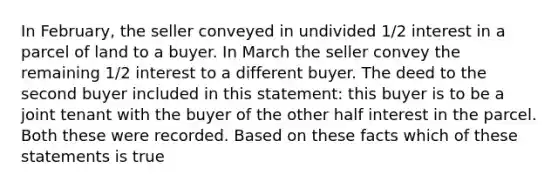 In February, the seller conveyed in undivided 1/2 interest in a parcel of land to a buyer. In March the seller convey the remaining 1/2 interest to a different buyer. The deed to the second buyer included in this statement: this buyer is to be a joint tenant with the buyer of the other half interest in the parcel. Both these were recorded. Based on these facts which of these statements is true