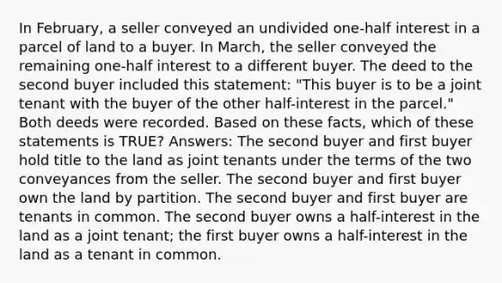 In February, a seller conveyed an undivided one-half interest in a parcel of land to a buyer. In March, the seller conveyed the remaining one-half interest to a different buyer. The deed to the second buyer included this statement: "This buyer is to be a joint tenant with the buyer of the other half-interest in the parcel." Both deeds were recorded. Based on these facts, which of these statements is TRUE? Answers: The second buyer and first buyer hold title to the land as joint tenants under the terms of the two conveyances from the seller. The second buyer and first buyer own the land by partition. The second buyer and first buyer are tenants in common. The second buyer owns a half-interest in the land as a joint tenant; the first buyer owns a half-interest in the land as a tenant in common.