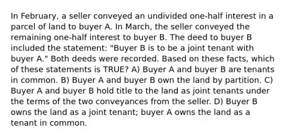 In February, a seller conveyed an undivided one-half interest in a parcel of land to buyer A. In March, the seller conveyed the remaining one-half interest to buyer B. The deed to buyer B included the statement: "Buyer B is to be a joint tenant with buyer A." Both deeds were recorded. Based on these facts, which of these statements is TRUE? A) Buyer A and buyer B are tenants in common. B) Buyer A and buyer B own the land by partition. C) Buyer A and buyer B hold title to the land as joint tenants under the terms of the two conveyances from the seller. D) Buyer B owns the land as a joint tenant; buyer A owns the land as a tenant in common.