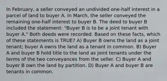 In February, a seller conveyed an undivided one-half interest in a parcel of land to buyer A. In March, the seller conveyed the remaining one-half interest to buyer B. The deed to buyer B included the statement: "Buyer B is to be a joint tenant with buyer A." Both deeds were recorded. Based on these facts, which of these statements is TRUE? A) Buyer B owns the land as a joint tenant; buyer A owns the land as a tenant in common. B) Buyer A and buyer B hold title to the land as joint tenants under the terms of the two conveyances from the seller. C) Buyer A and buyer B own the land by partition. D) Buyer A and buyer B are tenants in common.