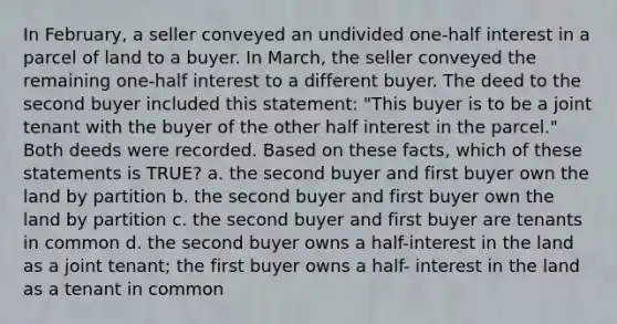 In February, a seller conveyed an undivided one-half interest in a parcel of land to a buyer. In March, the seller conveyed the remaining one-half interest to a different buyer. The deed to the second buyer included this statement: "This buyer is to be a joint tenant with the buyer of the other half interest in the parcel." Both deeds were recorded. Based on these facts, which of these statements is TRUE? a. the second buyer and first buyer own the land by partition b. the second buyer and first buyer own the land by partition c. the second buyer and first buyer are tenants in common d. the second buyer owns a half-interest in the land as a joint tenant; the first buyer owns a half- interest in the land as a tenant in common