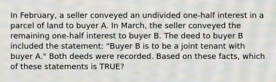 In February, a seller conveyed an undivided one-half interest in a parcel of land to buyer A. In March, the seller conveyed the remaining one-half interest to buyer B. The deed to buyer B included the statement: "Buyer B is to be a joint tenant with buyer A." Both deeds were recorded. Based on these facts, which of these statements is TRUE?