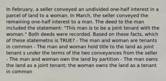 In February, a seller conveyed an undivided one-half interest in a parcel of land to a woman. In March, the seller conveyed the remaining one-half interest to a man. The deed to the man included the statement: "This man is to be a joint tenant with the woman." Both deeds were recorded. Based on these facts, which of these statemetns is TRUE? - The man and woman are tenants in common - The man and woman hold title to the land as joint tenant s under the terms of the two conveyances from the seller - The man and woman own the land by partition - The man owns the land as a joint tenant; the woman owns the land as a tenant in common