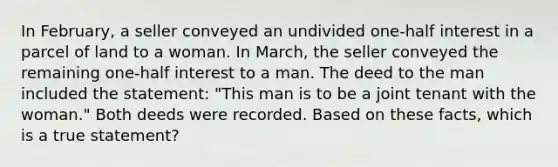 In February, a seller conveyed an undivided one-half interest in a parcel of land to a woman. In March, the seller conveyed the remaining one-half interest to a man. The deed to the man included the statement: "This man is to be a joint tenant with the woman." Both deeds were recorded. Based on these facts, which is a true statement?